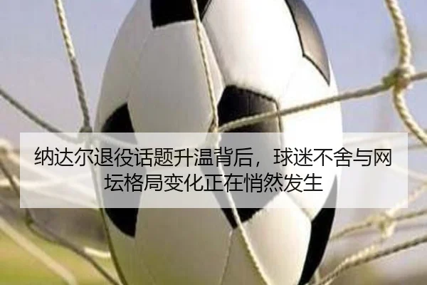 纳达尔退役话题升温背后，球迷不舍与网坛格局变化正在悄然发生 | mkty